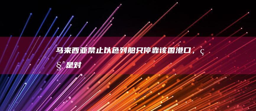 马来西亚禁止以色列船只停靠该国港口，称「是对以色列持续暴行的回应」，会带来哪些影响？